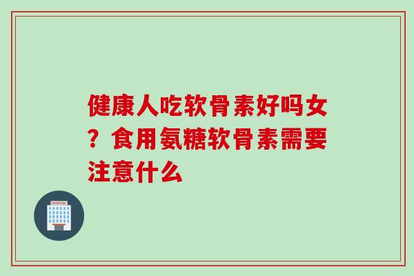健康人吃软骨素好吗女？食用氨糖软骨素需要注意什么