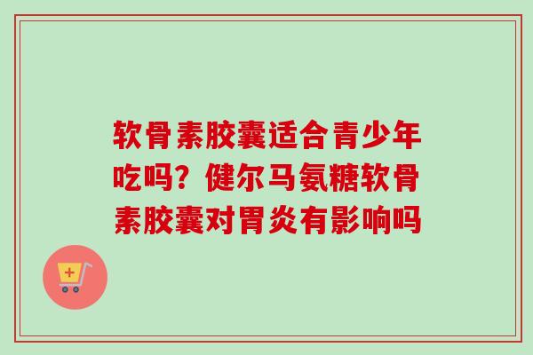 软骨素胶囊适合青少年吃吗？健尔马氨糖软骨素胶囊对胃炎有影响吗