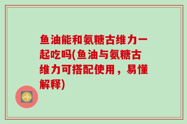 鱼油能和氨糖古维力一起吃吗(鱼油与氨糖古维力可搭配使用，易懂解释)