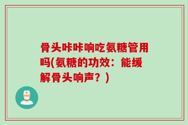 骨头咔咔响吃氨糖管用吗(氨糖的功效：能缓解骨头响声？)