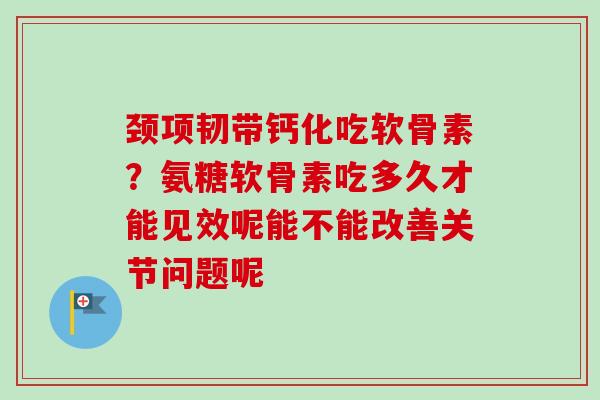 颈项韧带钙化吃软骨素？氨糖软骨素吃多久才能见效呢能不能改善关节问题呢
