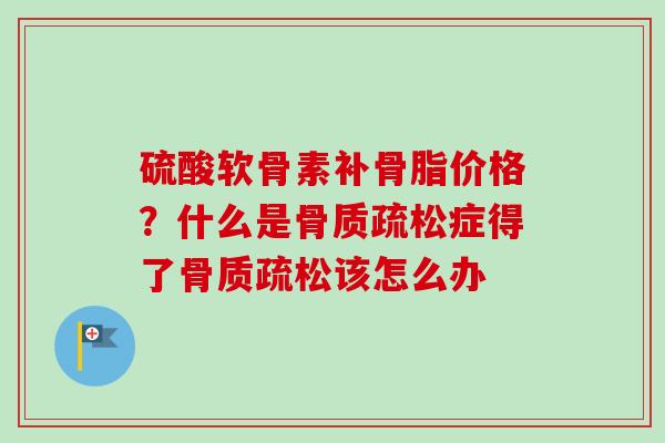 硫酸软骨素补骨脂价格？什么是骨质疏松症得了骨质疏松该怎么办