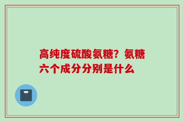 高纯度硫酸氨糖？氨糖六个成分分别是什么