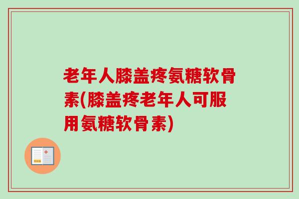 老年人膝盖疼氨糖软骨素(膝盖疼老年人可服用氨糖软骨素)