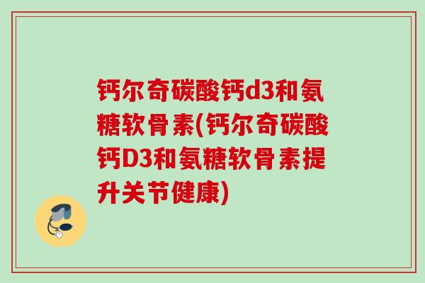 钙尔奇碳酸钙d3和氨糖软骨素(钙尔奇碳酸钙D3和氨糖软骨素提升关节健康)