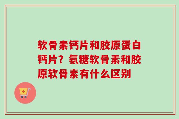软骨素钙片和胶原蛋白钙片？氨糖软骨素和胶原软骨素有什么区别