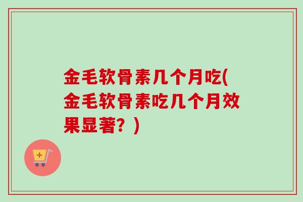 金毛软骨素几个月吃(金毛软骨素吃几个月效果显著？)