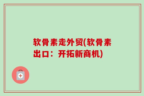 软骨素走外贸(软骨素出口：开拓新商机)
