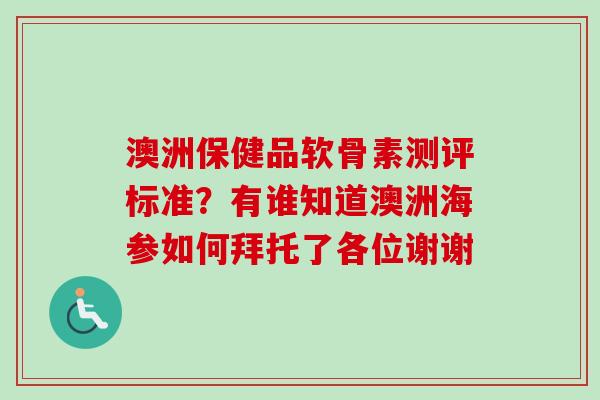 澳洲保健品软骨素测评标准？有谁知道澳洲海参如何拜托了各位谢谢