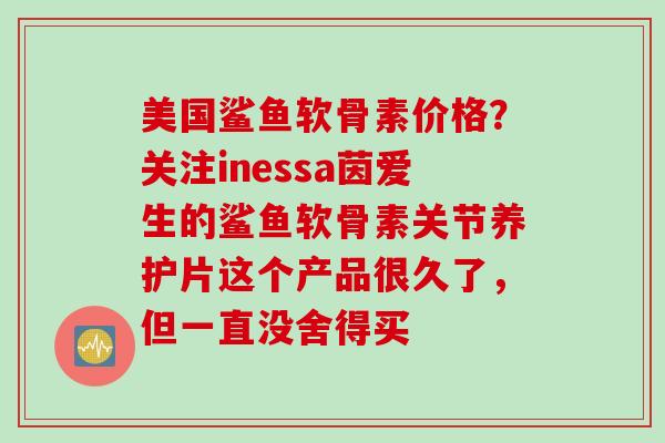 美国鲨鱼软骨素价格？关注inessa茵爱生的鲨鱼软骨素关节养护片这个产品很久了，但一直没舍得买