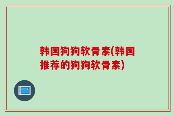 韩国狗狗软骨素(韩国推荐的狗狗软骨素) 韩国狗狗软骨素(韩国推荐的狗狗软骨素)