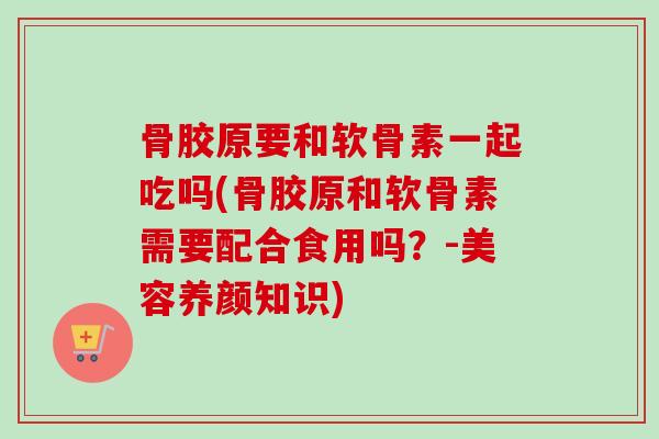 骨胶原要和软骨素一起吃吗(骨胶原和软骨素需要配合食用吗？-美容养颜知识)