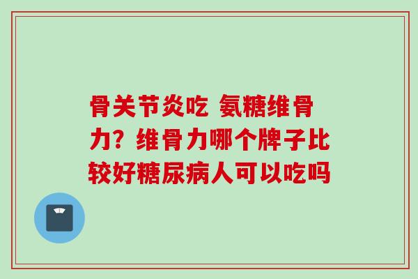 骨关节炎吃 氨糖维骨力？维骨力哪个牌子比较好糖尿病人可以吃吗