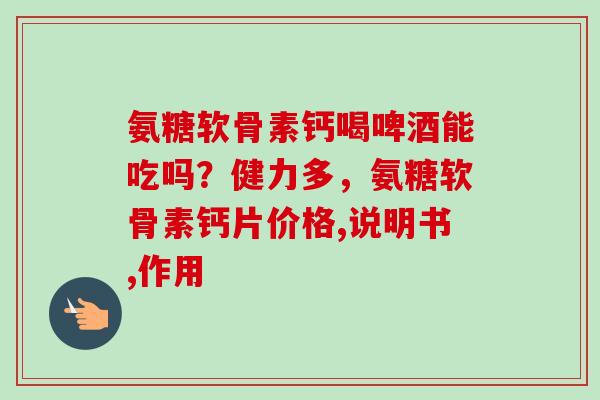 氨糖软骨素钙喝啤酒能吃吗？健力多，氨糖软骨素钙片价格,说明书,作用