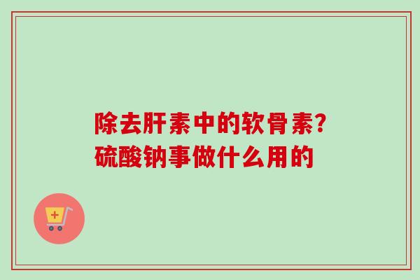 除去肝素中的软骨素？硫酸钠事做什么用的