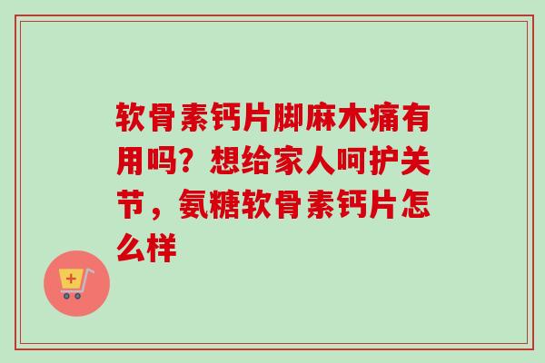 软骨素钙片脚麻木痛有用吗？想给家人呵护关节，氨糖软骨素钙片怎么样