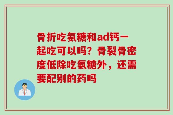 骨折吃氨糖和ad钙一起吃可以吗？骨裂骨密度低除吃氨糖外，还需要配别的药吗