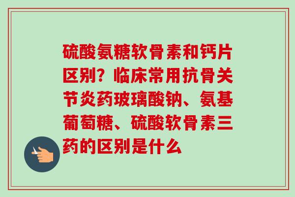 硫酸氨糖软骨素和钙片区别？临床常用抗骨关节炎药玻璃酸钠、氨基葡萄糖、硫酸软骨素三药的区别是什么