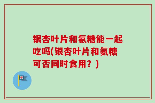 银杏叶片和氨糖能一起吃吗(银杏叶片和氨糖可否同时食用？)