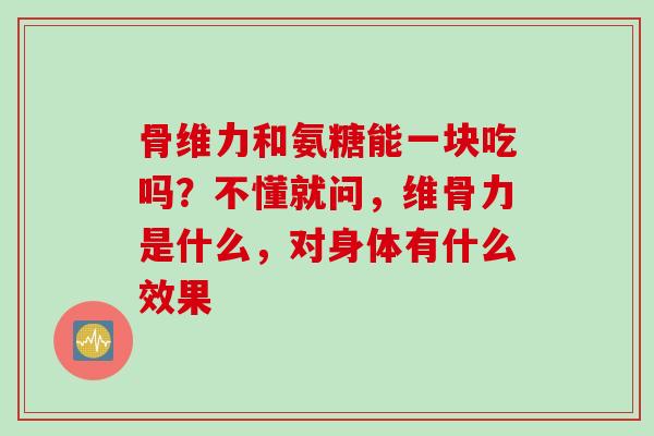 骨维力和氨糖能一块吃吗？不懂就问，维骨力是什么，对身体有什么效果