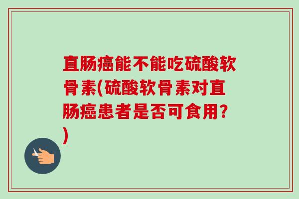 直肠癌能不能吃硫酸软骨素(硫酸软骨素对直肠癌患者是否可食用？)