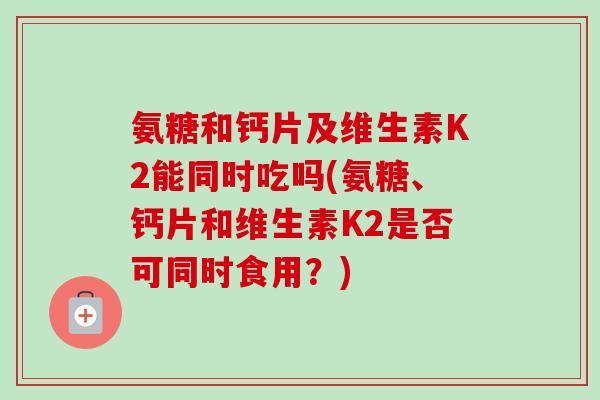 氨糖和钙片及维生素K2能同时吃吗(氨糖、钙片和维生素K2是否可同时食用？)