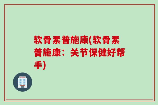 软骨素普施康(软骨素普施康：关节保健好帮手)