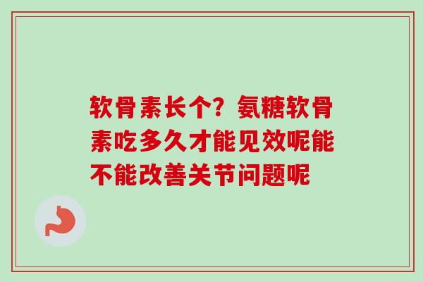 软骨素长个？氨糖软骨素吃多久才能见效呢能不能改善关节问题呢