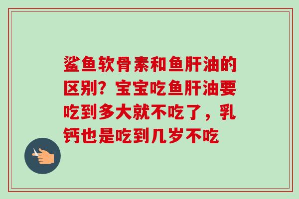 鲨鱼软骨素和鱼肝油的区别？宝宝吃鱼肝油要吃到多大就不吃了，乳钙也是吃到几岁不吃