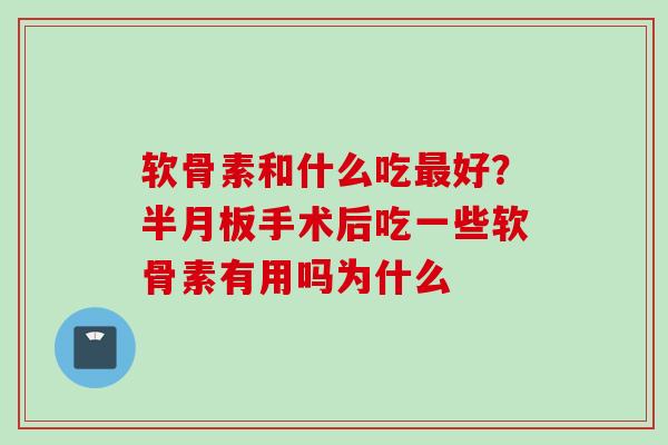 软骨素和什么吃最好？半月板手术后吃一些软骨素有用吗为什么