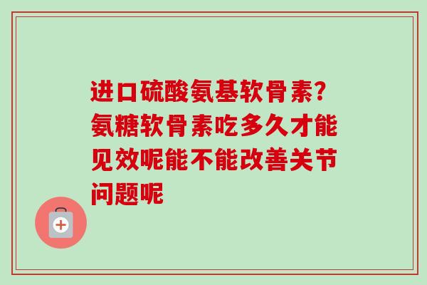进口硫酸氨基软骨素？氨糖软骨素吃多久才能见效呢能不能改善关节问题呢