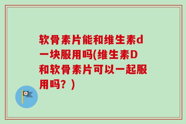 软骨素片能和维生素d一块服用吗(维生素D和软骨素片可以一起服用吗？)