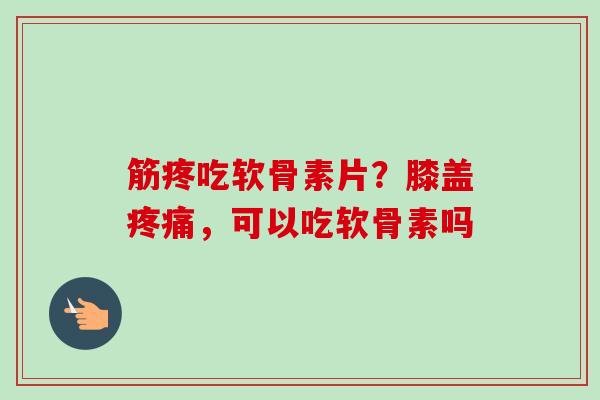 筋疼吃软骨素片？膝盖疼痛，可以吃软骨素吗