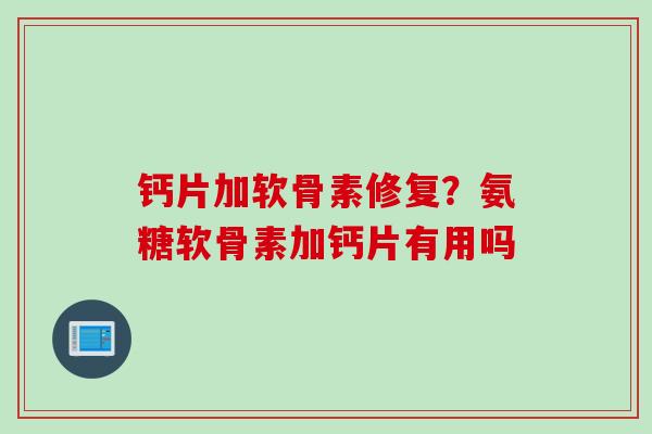 钙片加软骨素修复？氨糖软骨素加钙片有用吗
