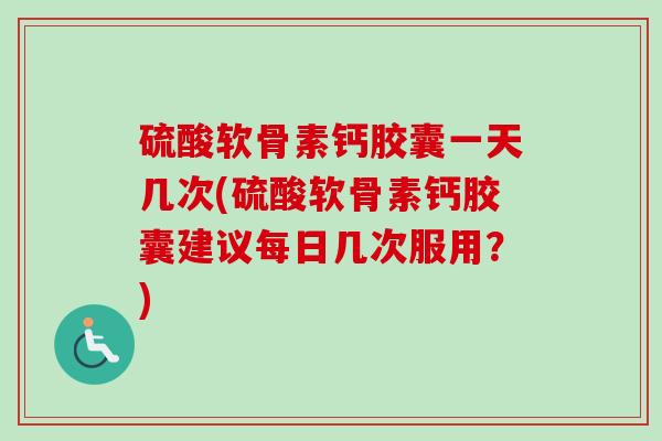 硫酸软骨素钙胶囊一天几次(硫酸软骨素钙胶囊建议每日几次服用？)