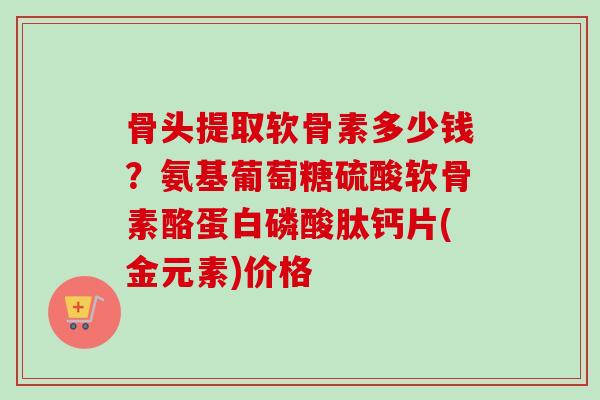 骨头提取软骨素多少钱？氨基葡萄糖硫酸软骨素酪蛋白磷酸肽钙片(金元素)价格