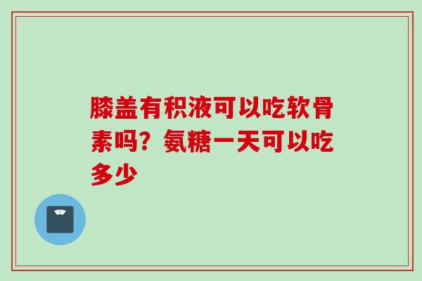 膝盖有积液可以吃软骨素吗？氨糖一天可以吃多少