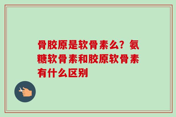 骨胶原是软骨素么？氨糖软骨素和胶原软骨素有什么区别