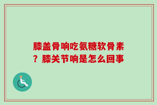 膝盖骨响吃氨糖软骨素？膝关节响是怎么回事