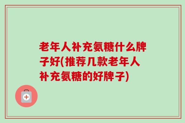 老年人补充氨糖什么牌子好(推荐几款老年人补充氨糖的好牌子) 老年人补充氨糖什么牌子好(推荐几款老年人补充氨糖的好牌子)