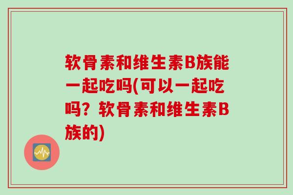 软骨素和维生素B族能一起吃吗(可以一起吃吗？软骨素和维生素B族的)