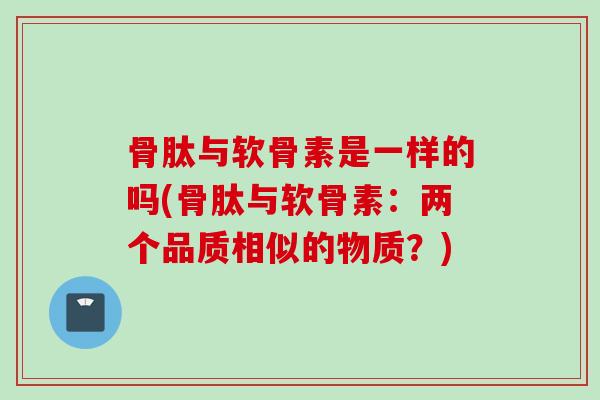 骨肽与软骨素是一样的吗(骨肽与软骨素：两个品质相似的物质？)