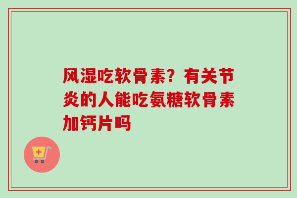 风湿吃软骨素？有关节炎的人能吃氨糖软骨素加钙片吗