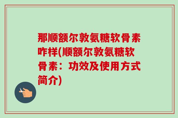 那顺额尔敦氨糖软骨素咋样(顺额尔敦氨糖软骨素：功效及使用方式简介)