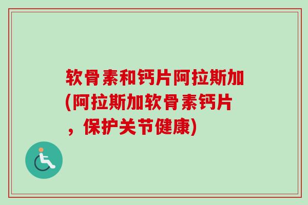 软骨素和钙片阿拉斯加(阿拉斯加软骨素钙片，保护关节健康)