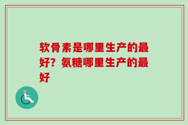 软骨素是哪里生产的最好？氨糖哪里生产的最好