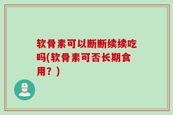 软骨素可以断断续续吃吗(软骨素可否长期食用？)