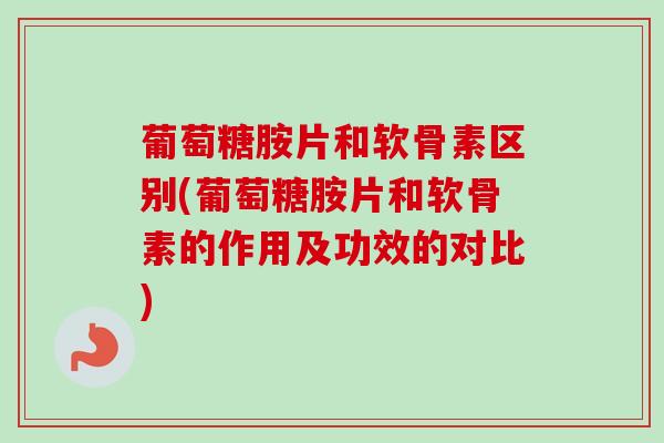 葡萄糖胺片和软骨素区别(葡萄糖胺片和软骨素的作用及功效的对比)