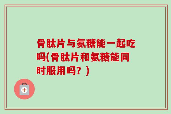 骨肽片与氨糖能一起吃吗(骨肽片和氨糖能同时服用吗？)