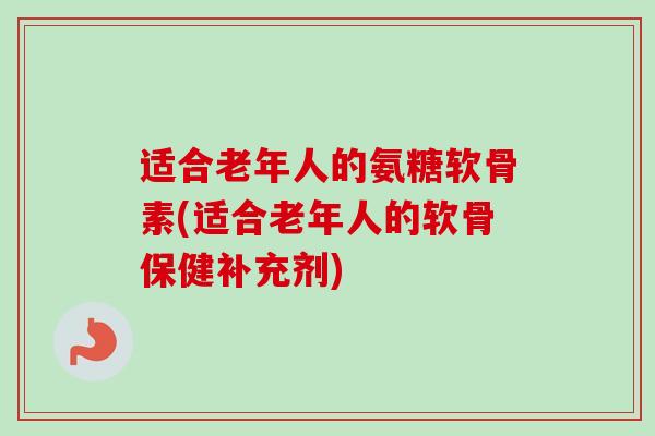 适合老年人的氨糖软骨素(适合老年人的软骨保健补充剂)